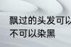 飘过的头发可以染黑吗 飘过的头发可不可以染黑