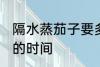 隔水蒸茄子要多久才熟 隔水蒸茄子要的时间