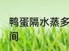 鸭蛋隔水蒸多久才熟 鸭蛋隔水蒸的时间