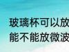 玻璃杯可以放微波炉里面加热 玻璃杯能不能放微波炉里面加热
