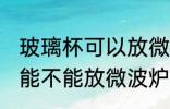 玻璃杯可以放微波炉里面加热 玻璃杯能不能放微波炉里面加热