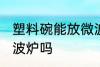 塑料碗能放微波炉吗 塑料碗可以放微波炉吗