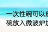 一次性碗可以放微波炉加热吗 一次性碗放入微波炉加热好吗