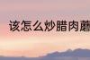 该怎么炒腊肉蘑菇 腊肉蘑菇的做法