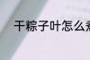 干粽子叶怎么煮 干粽子叶如何煮