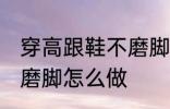 穿高跟鞋不磨脚的小窍门 穿高跟鞋不磨脚怎么做