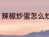 辣椒炒蛋怎么炒好吃 辣椒炒蛋的做法