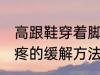 高跟鞋穿着脚疼怎么办 高跟鞋穿着脚疼的缓解方法