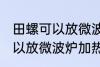 田螺可以放微波炉加热吗 田螺可不可以放微波炉加热