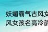 妖媚霸气古风女子名字 妖媚霸气的古风女孩名高冷韵味十足