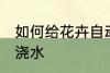 如何给花卉自动浇水 怎么给花卉自动浇水