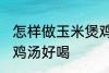怎样做玉米煲鸡汤好喝 如何做玉米煲鸡汤好喝