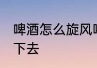 啤酒怎么旋风喝下去 啤酒如何旋风喝下去
