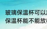 玻璃保温杯可以放微波炉加热吗 玻璃保温杯能不能放微波炉加热