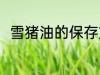 雪猪油的保存方法 雪猪油怎么保存