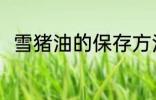 雪猪油的保存方法 雪猪油怎么保存