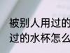 被别人用过的水杯如何清洗 被别人用过的水杯怎么清洗