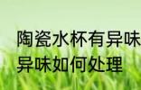 陶瓷水杯有异味怎么处理 陶瓷水杯有异味如何处理