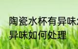 陶瓷水杯有异味怎么处理 陶瓷水杯有异味如何处理