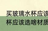 买玻璃水杯应该选什么材质 买玻璃水杯应该选啥材质