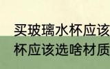 买玻璃水杯应该选什么材质 买玻璃水杯应该选啥材质