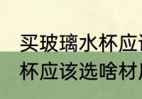 买玻璃水杯应该选什么材质 买玻璃水杯应该选啥材质