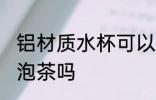 铝材质水杯可以泡茶吗 铝材质水杯能泡茶吗