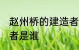 赵州桥的建造者 赵州桥的设计和建造者是谁