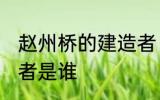 赵州桥的建造者 赵州桥的设计和建造者是谁