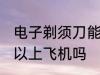 电子剃须刀能上飞机吗 电子剃须刀可以上飞机吗
