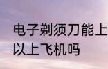 电子剃须刀能上飞机吗 电子剃须刀可以上飞机吗