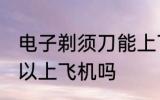 电子剃须刀能上飞机吗 电子剃须刀可以上飞机吗