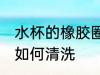 水杯的橡胶圈怎么清洗 水杯的橡胶圈如何清洗