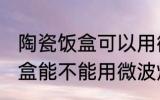 陶瓷饭盒可以用微波炉加热吗 陶瓷饭盒能不能用微波炉加热