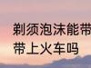 剃须泡沫能带上火车吗 剃须泡沫可以带上火车吗