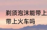 剃须泡沫能带上火车吗 剃须泡沫可以带上火车吗