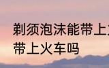 剃须泡沫能带上火车吗 剃须泡沫可以带上火车吗