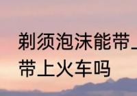 剃须泡沫能带上火车吗 剃须泡沫可以带上火车吗