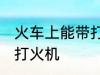 火车上能带打火机吗 火车上是否能带打火机