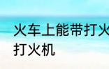 火车上能带打火机吗 火车上是否能带打火机