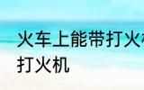 火车上能带打火机吗 火车上是否能带打火机