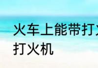 火车上能带打火机吗 火车上是否能带打火机