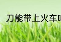 刀能带上火车吗 刀可以带上火车吗