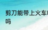 剪刀能带上火车吗 剪刀可以带上火车吗