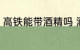 高铁能带酒精吗 酒精可以带上高铁吗