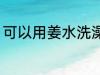可以用姜水洗澡吗 能不能用姜水洗澡