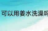 可以用姜水洗澡吗 能不能用姜水洗澡