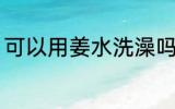 可以用姜水洗澡吗 能不能用姜水洗澡