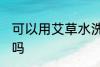 可以用艾草水洗头吗 能用艾草水洗头吗