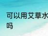 可以用艾草水洗头吗 能用艾草水洗头吗